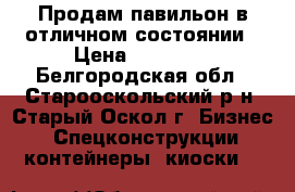 Продам павильон в отличном состоянии › Цена ­ 27 000 - Белгородская обл., Старооскольский р-н, Старый Оскол г. Бизнес » Спецконструкции, контейнеры, киоски   